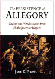 Title: The Persistence of Allegory: Drama and Neoclassicism from Shakespeare to Wagner, Author: Jane K. Brown