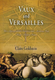 Title: Vaux and Versailles: The Appropriations, Erasures, and Accidents That Made Modern France, Author: Claire Goldstein