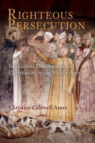 Title: Righteous Persecution: Inquisition, Dominicans, and Christianity in the Middle Ages, Author: Christine Caldwell Ames