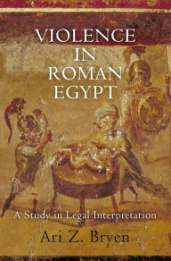 Title: Violence in Roman Egypt: A Study in Legal Interpretation, Author: Ari Z. Bryen