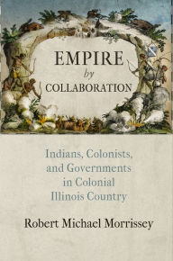 Title: Empire by Collaboration: Indians, Colonists, and Governments in Colonial Illinois Country, Author: Robert Michael Morrissey