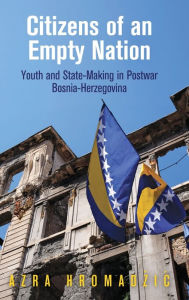 Title: Citizens of an Empty Nation: Youth and State-Making in Postwar Bosnia-Herzegovina, Author: Azra Hromadzic