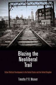 Title: Blazing the Neoliberal Trail: Urban Political Development in the United States and the United Kingdom, Author: Timothy P. R. Weaver