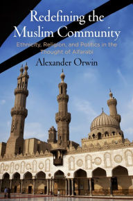 Title: Redefining the Muslim Community: Ethnicity, Religion, and Politics in the Thought of Alfarabi, Author: Alexander Orwin