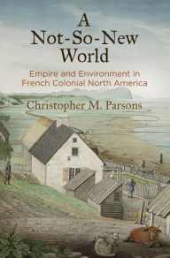 Title: A Not-So-New World: Empire and Environment in French Colonial North America, Author: Christopher M. Parsons