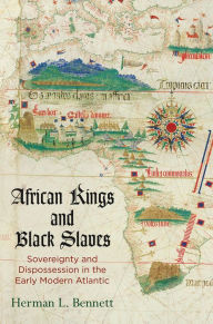Title: African Kings and Black Slaves: Sovereignty and Dispossession in the Early Modern Atlantic, Author: Herman L. Bennett