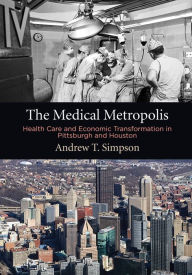 Title: The Medical Metropolis: Health Care and Economic Transformation in Pittsburgh and Houston, Author: Andrew T. Simpson