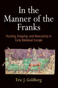 Title: In the Manner of the Franks: Hunting, Kingship, and Masculinity in Early Medieval Europe, Author: Eric J. Goldberg