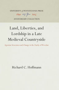 Title: Land, Liberties, and Lordship in a Late Medieval Countryside: Agrarian Structures and Change in the Duchy of Wroclaw, Author: Richard C. Hoffmann