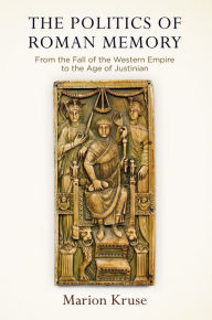 Title: The Politics of Roman Memory: From the Fall of the Western Empire to the Age of Justinian, Author: Marion Kruse