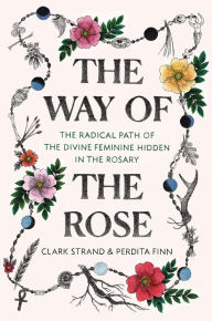 Title: The Way of the Rose: The Radical Path of the Divine Feminine Hidden in the Rosary, Author: Clark Strand