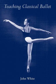 Title: Teaching Classical Ballet / Edition 1, Author: John White Jr.
