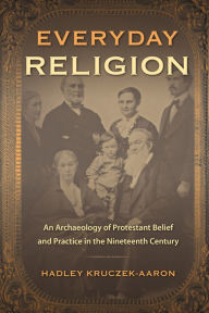 Title: Everyday Religion: An Archaeology of Protestant Belief and Practice in the Nineteenth Century, Author: Hadley Kruczek-Aaron
