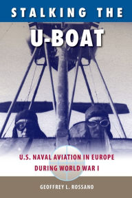 Title: Stalking the U-Boat: U.S. Naval Aviation in Europe during World War I, Author: Geoffrey L. Rossano