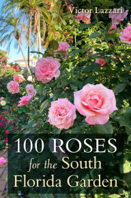 Title: 100 Roses for the South Florida Garden, Author: Victor Lazzari