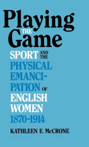 Title: Playing The Game: Sports and the Physical Emancipation of English Women, 1870-1914, Author: Kathleen E. McCrone