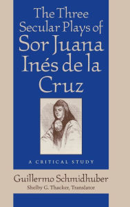 Title: The Three Secular Plays of Sor Juana Inés de la Cruz: A Critical Study, Author: Guillermo Schmidhuber