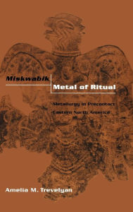 Title: Miskwabik, Metal of Ritual: Metallurgy in Precontact Eastern North America, Author: Amelia M. Trevelyan