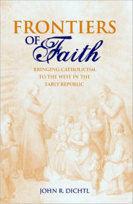 Title: Frontiers of Faith: Bringing Catholicism to the West in the Early Republic, Author: John R. Dichtl