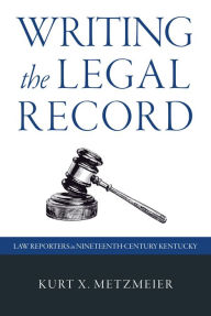 Title: Writing the Legal Record: Law Reporters in Nineteenth-Century Kentucky, Author: Kurt X. Metzmeier