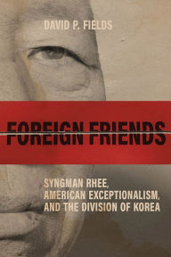 Title: Foreign Friends: Syngman Rhee, American Exceptionalism, and the Division of Korea, Author: David P. Fields