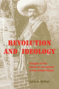 Title: Revolution and Ideology: Images of the Mexican Revolution in the United States, Author: John A. Britton