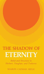 Title: The Shadow of Eternity: Belief and Structure in Herbert, Vaughan, and Traherne, Author: Sharon C. Seelig