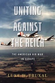 Title: Uniting against the Reich: The American Air War in Europe, Author: Luke W. Truxal