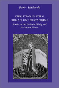 Title: Christian Faith and Human Understanding: Studies on the Eucharist, Trinity, and the Human Person, Author: Robert Sokolowski