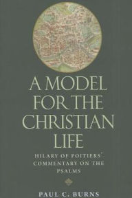 Title: A Model for the Christian Life: Hilary of Poitiers' Commentary on the Psalms, Author: Paul C. Burns