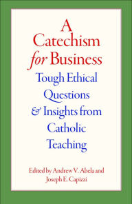 Title: A Catechism for Business: Tough Ethical Questions and Insights from Catholic Teaching, Author: Andrew V Abela