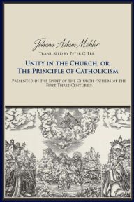 Title: Unity in the Church, or, The Principles of Catholicism: Presented in the Spirit of the Church Fathers of the First Three Centuries, Author: Johann Adam Mohler