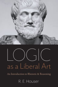 Title: Logic as a Liberal Art: An Introduction to Rhetoric and Reasoning, Author: Rollen Edward Houser