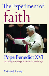 Title: The Experiment of Faith: Pope Benedict XVI on Living the Theological Virtues in a Secular Age, Author: Matthew J. Ramage