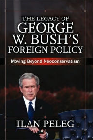 Title: The Legacy of George W. Bush's Foreign Policy: Moving beyond Neoconservatism / Edition 1, Author: Ilan Peleg