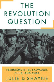 Title: The Revolution Question: Feminisms in El Salvador, Chile, and Cuba, Author: Julie D. Shayne