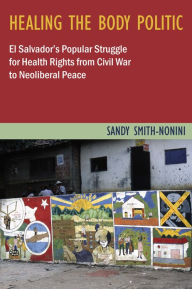Title: Healing the Body Politic: El Salvador's Popular Struggle for Health Rights from Civil War to Neoliberal Peace, Author: Sandy Smith-Nonini