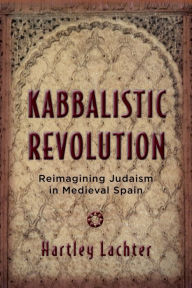 Title: Kabbalistic Revolution: Reimagining Judaism in Medieval Spain, Author: Hartley Lachter
