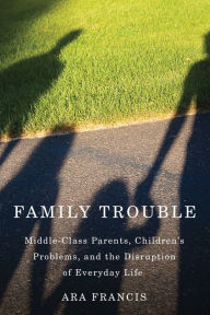 Title: Family Trouble: Middle-Class Parents, Children's Problems, and the Disruption of Everyday Life, Author: Ara Francis