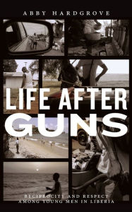 Title: Life after Guns: Reciprocity and Respect among Young Men in Liberia, Author: Abby Hardgrove