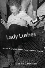 Title: Lady Lushes: Gender, Alcoholism, and Medicine in Modern America, Author: Michelle L. McClellan