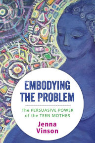 Title: Embodying the Problem: The Persuasive Power of the Teen Mother, Author: Jenna Vinson