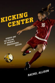 Title: Kicking Center: Gender and the Selling of Women's Professional Soccer, Author: Rachel Allison