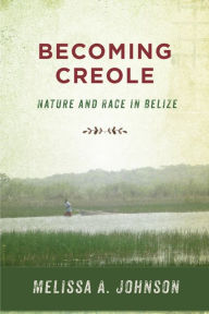 Title: Becoming Creole: Nature and Race in Belize, Author: Melissa A. Johnson