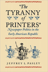 Title: The Tyranny of Printers: Newspaper Politics in the Early American Republic / Edition 1, Author: Jeffrey L. Pasley