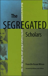 Title: The Segregated Scholars: Black Social Scientists and the Creation of Black Labor Studies, 1890-1950, Author: Francille Rusan Wilson