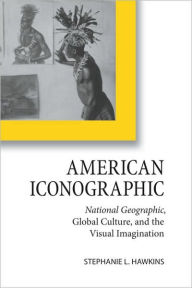 Title: American Iconographic: National Geographic, Global Culture, and the Visual Imagination, Author: Stephanie L. Hawkins