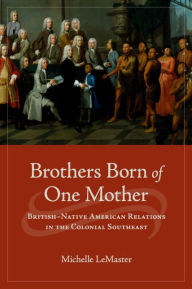 Title: Brothers Born of One Mother: British-Native American Relations in the Colonial Southeast, Author: Michelle LeMaster