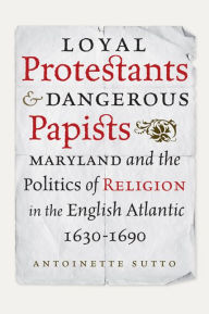 Title: Loyal Protestants and Dangerous Papists: Maryland and the Politics of Religion in the English Atlantic, 1630-1690, Author: Antoinette Sutto