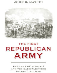 Title: The First Republican Army: The Army of Virginia and the Radicalization of the Civil War, Author: John H. Matsui